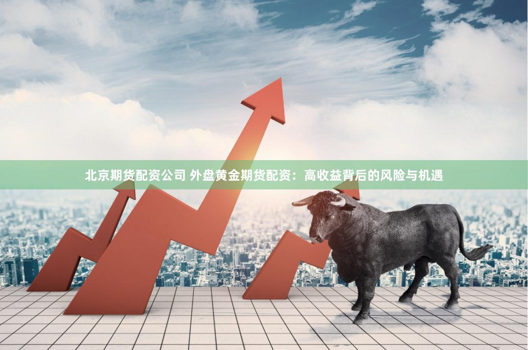 北京期货配资公司 外盘黄金期货配资：高收益背后的风险与机遇